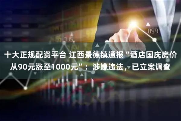 十大正规配资平台 江西景德镇通报“酒店国庆房价从90元涨至1000元”：涉嫌违法，已立案调查