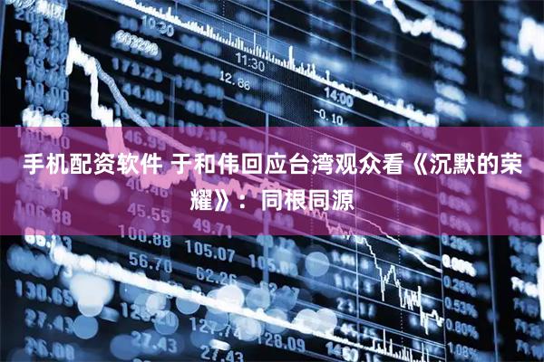 手机配资软件 于和伟回应台湾观众看《沉默的荣耀》：同根同源