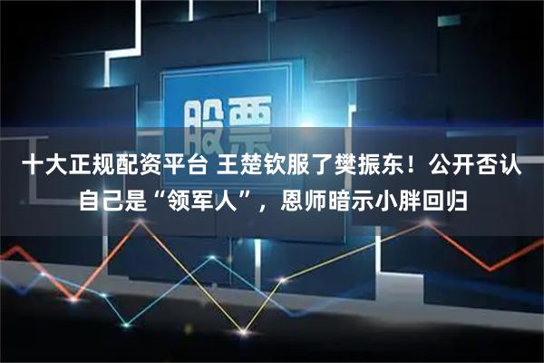 十大正规配资平台 王楚钦服了樊振东！公开否认自己是“领军人”，恩师暗示小胖回归