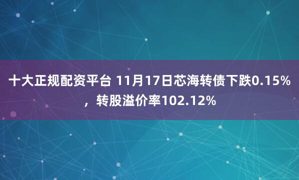 十大正规配资平台 11月17日芯海转债下跌0.15%，转股溢价率102.12%