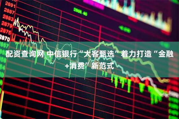 配资查询网 中信银行“大客甄选”着力打造“金融+消费”新范式