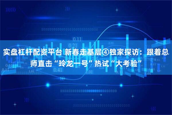 实盘杠杆配资平台 新春走基层④独家探访：跟着总师直击“玲龙一号”热试“大考验”