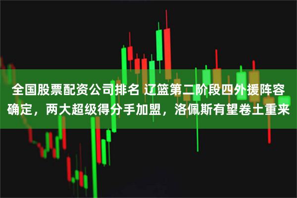 全国股票配资公司排名 辽篮第二阶段四外援阵容确定，两大超级得分手加盟，洛佩斯有望卷土重来