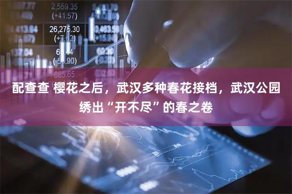 配查查 樱花之后，武汉多种春花接档，武汉公园绣出“开不尽”的春之卷