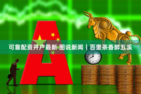 可靠配资开户最新 图说新闻｜百里茶香醉五溪