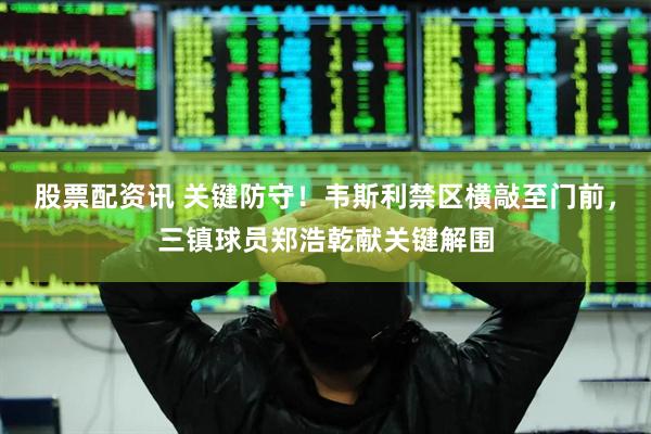 股票配资讯 关键防守！韦斯利禁区横敲至门前，三镇球员郑浩乾献关键解围