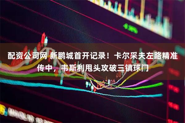 配资公司网 新鹏城首开记录！卡尔采夫左路精准传中，韦斯利甩头攻破三镇球门