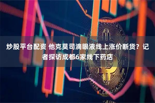 炒股平台配资 他克莫司滴眼液线上涨价断货？记者探访成都6家线下药店