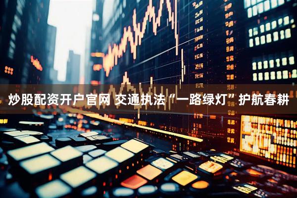 炒股配资开户官网 交通执法“一路绿灯”护航春耕
