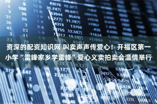 资深的配资知识网 叫卖声声传爱心！开福区第一小学“雷锋家乡学雷锋”爱心义卖拍卖会温情举行