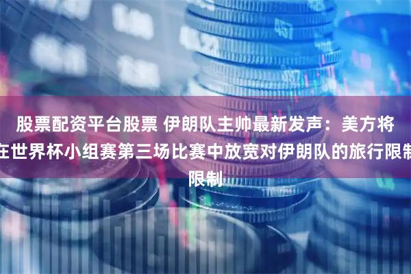 股票配资平台股票 伊朗队主帅最新发声：美方将在世界杯小组赛第三场比赛中放宽对伊朗队的旅行限制