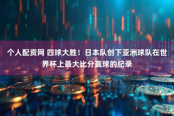 个人配资网 四球大胜！日本队创下亚洲球队在世界杯上最大比分赢球的纪录