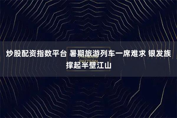 炒股配资指数平台 暑期旅游列车一席难求 银发族撑起半壁江山