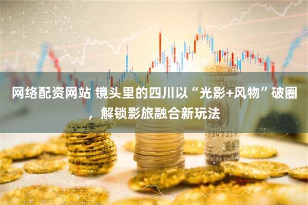 网络配资网站 镜头里的四川以“光影+风物”破圈，解锁影旅融合新玩法