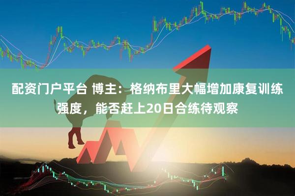 配资门户平台 博主：格纳布里大幅增加康复训练强度，能否赶上20日合练待观察